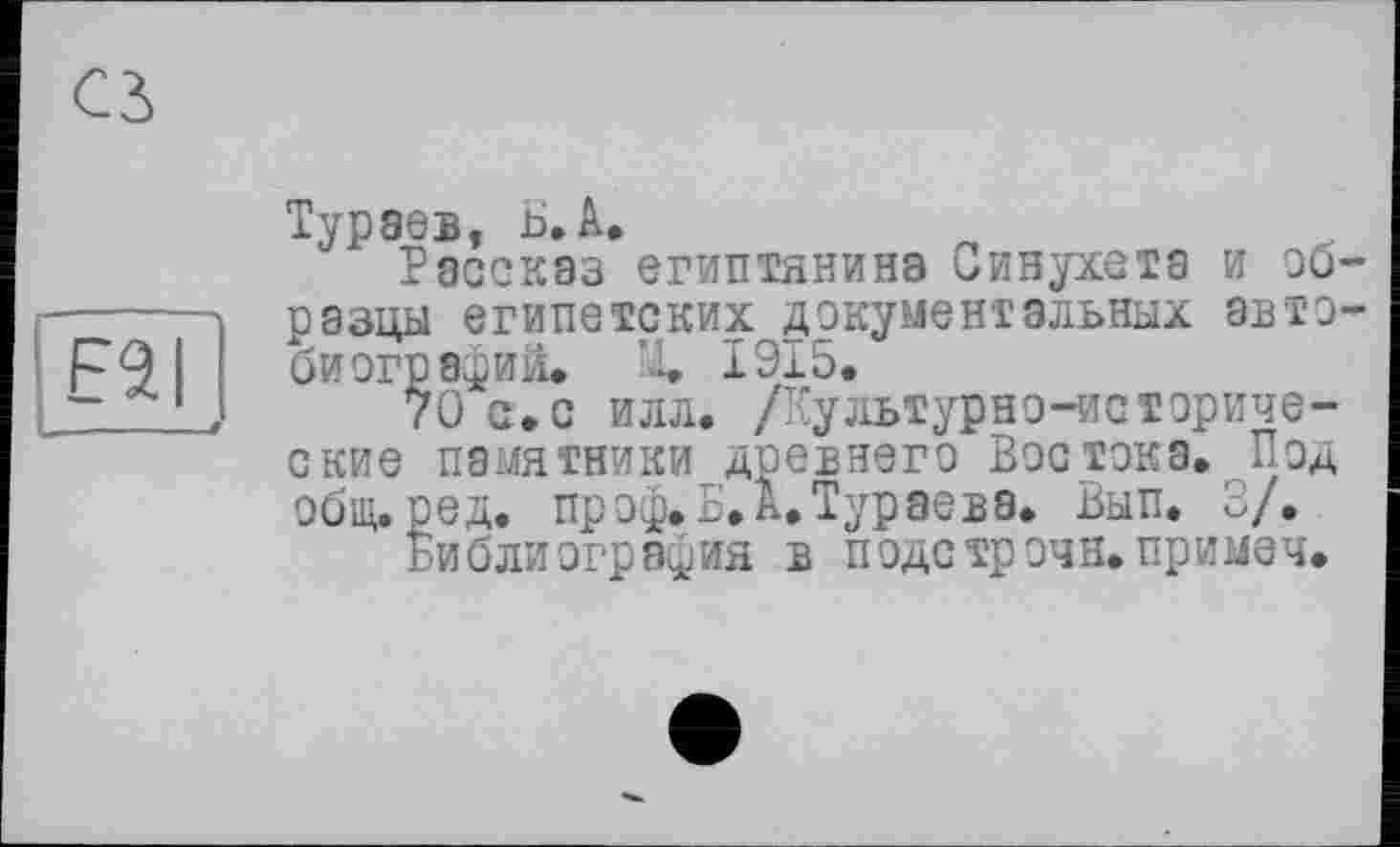 ﻿E2I
Тураев, B. А.
Рассказ египтянина Синухета и образцы египетских документальных автобиографий* X 1915*
70 с»с илл. /Культурно-исторические памятники древнего Востока. Под общ. ре д. пр оф. Б. А. Тураева. Вып. 3/.
Библиография в подстрочн.примеч.